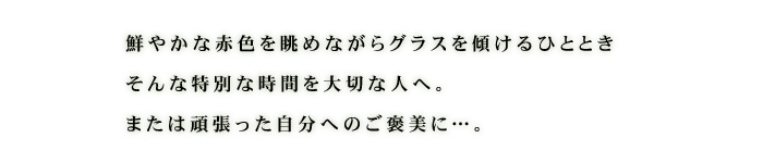 鮮やかな赤色を眺めながらグラスを傾けるひととき。そんな特別な時間を大切の人へ。または頑張った自分へのご褒美に。